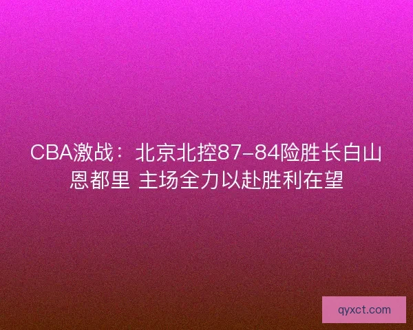 CBA激战:北京北控87-84险胜长白山恩都里 主场全力以赴胜利在望 CBA激战:北京北控87-84险胜长白山恩都里 主场全力以赴胜利在望